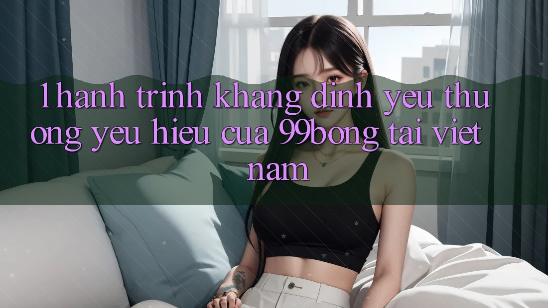 1. Hành Trình Khẳng Định Yêu thương yêu Hiệu Của 99bong Tại Việt Nam