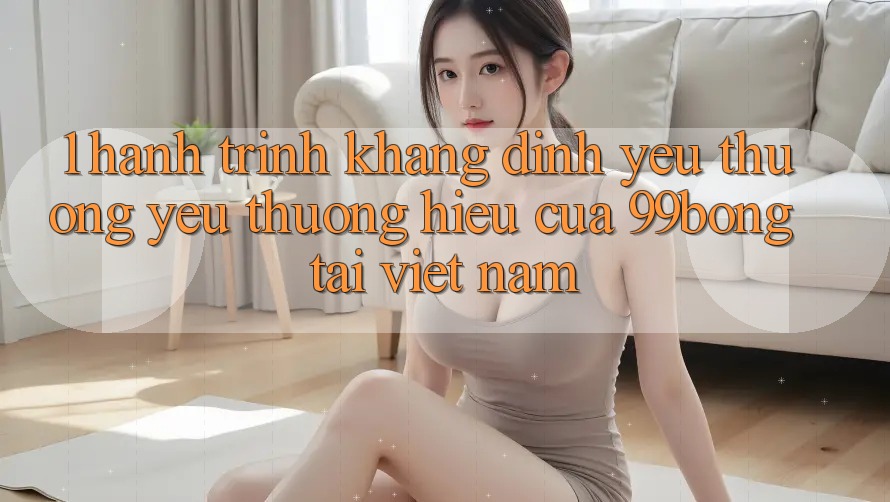 1. Hành Trình Khẳng Định Yêu thương yêu thương Hiệu Của 99bong Tại Việt Nam