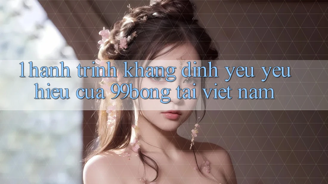 1. Hành Trình Khẳng Định Yêu yêu Hiệu Của 99bong Tại Việt Nam 1. Hành Trình Khẳng Định Yêu yêu Hiệu Của 99bong Tại Việt Nam