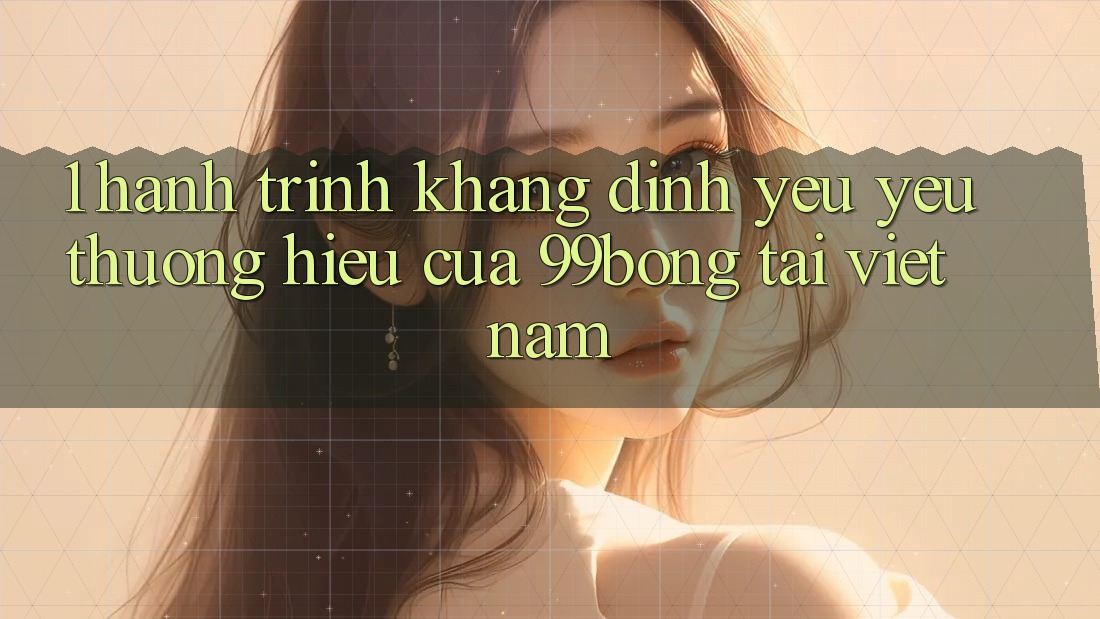 1. Hành Trình Khẳng Định Yêu yêu thương Hiệu Của 99bong Tại Việt Nam 1. Hành Trình Khẳng Định Yêu yêu thương Hiệu Của 99bong Tại Việt Nam