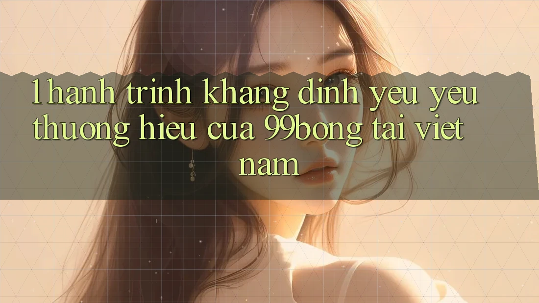1. Hành Trình Khẳng Định Yêu yêu thương Hiệu Của 99bong Tại Việt Nam 1. Hành Trình Khẳng Định Yêu yêu thương Hiệu Của 99bong Tại Việt Nam