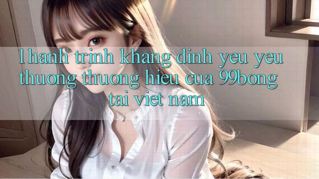 1. Hành Trình Khẳng Định Yêu yêu thương thương Hiệu Của 99bong Tại Việt Nam