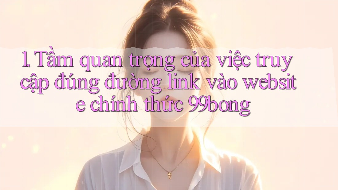 1. Tầm quan trọng của việc truy cập đúng đường link vào website chính thức 99bong