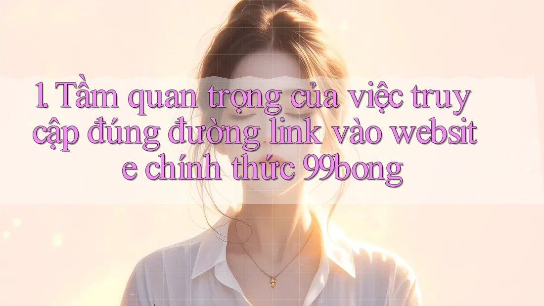 1. Tầm quan trọng của việc truy cập đúng đường link vào website chính thức 99bong 1. Tầm quan trọng của việc truy cập đúng đường link vào website chính thức 99bong