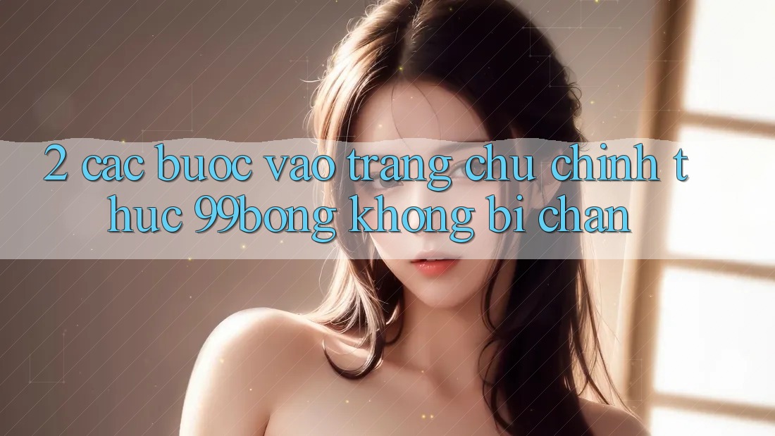 2. Các bước Vào Trang chủ Chính Thức 99bong Không Bị Chặn