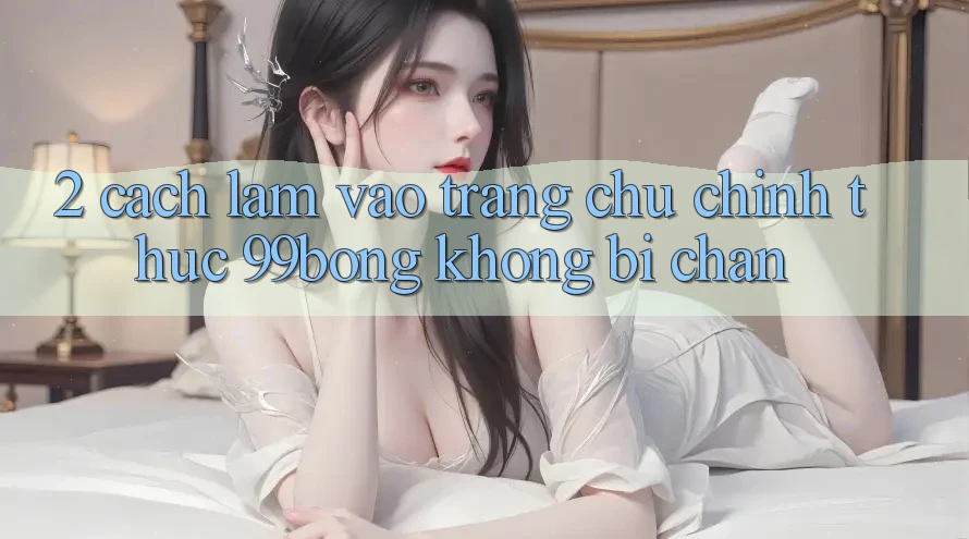 2. Cách làm Vào Trang chủ Chính Thức 99bong Không Bị Chặn 2. Cách làm Vào Trang chủ Chính Thức 99bong Không Bị Chặn