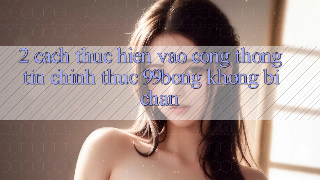 2. Cách thực hiện Vào Cổng thông tin Chính Thức 99bong Không Bị Chặn