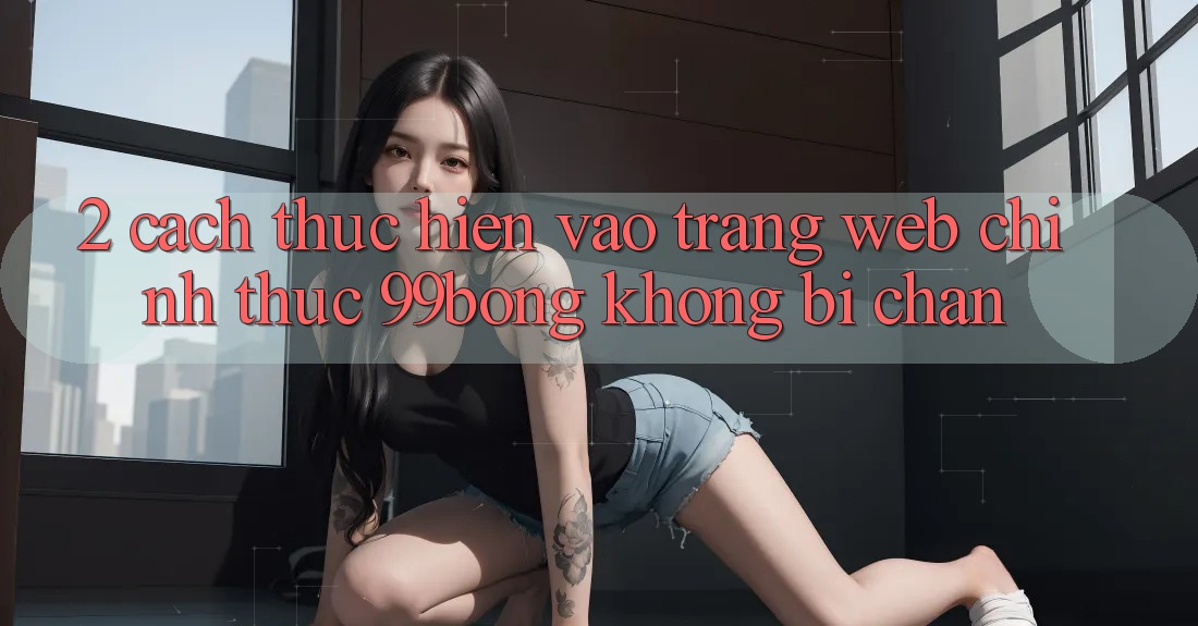 2. Cách thực hiện Vào Trang web Chính Thức 99bong Không Bị Chặn 2. Cách thực hiện Vào Trang web Chính Thức 99bong Không Bị Chặn