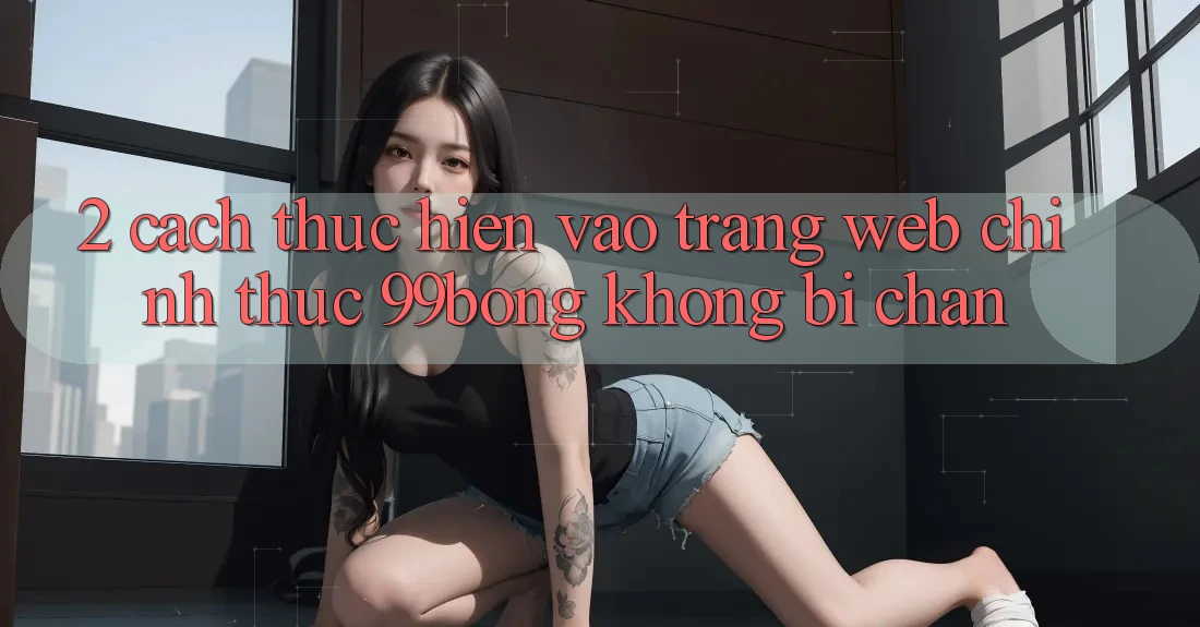 2. Cách thực hiện Vào Trang web Chính Thức 99bong Không Bị Chặn