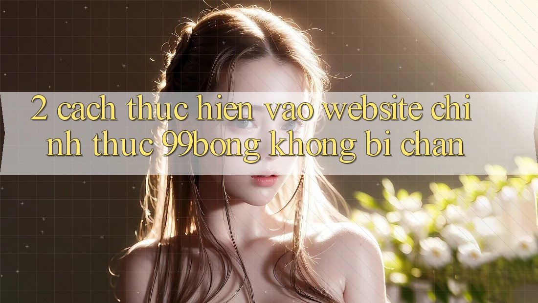 2. Cách thực hiện Vào Website Chính Thức 99bong Không Bị Chặn