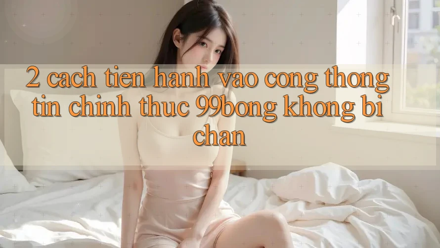 2. Cách tiến hành Vào Cổng thông tin Chính Thức 99bong Không Bị Chặn