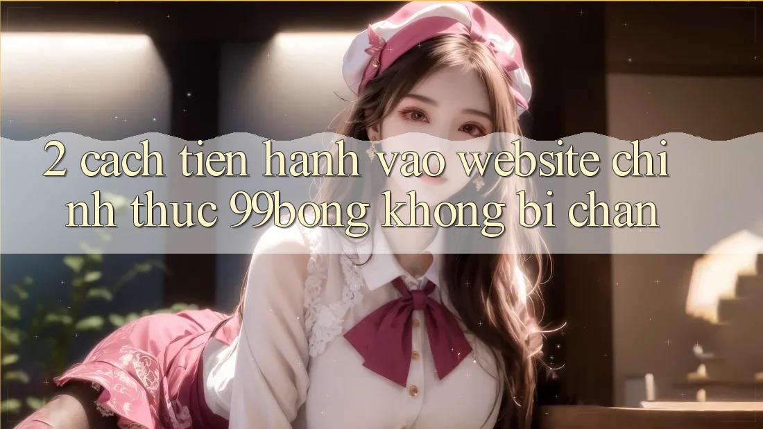 2. Cách tiến hành Vào Website Chính Thức 99bong Không Bị Chặn