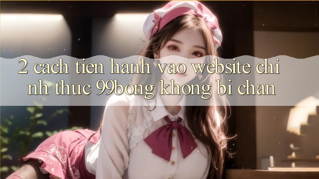 2. Cách tiến hành Vào Website Chính Thức 99bong Không Bị Chặn