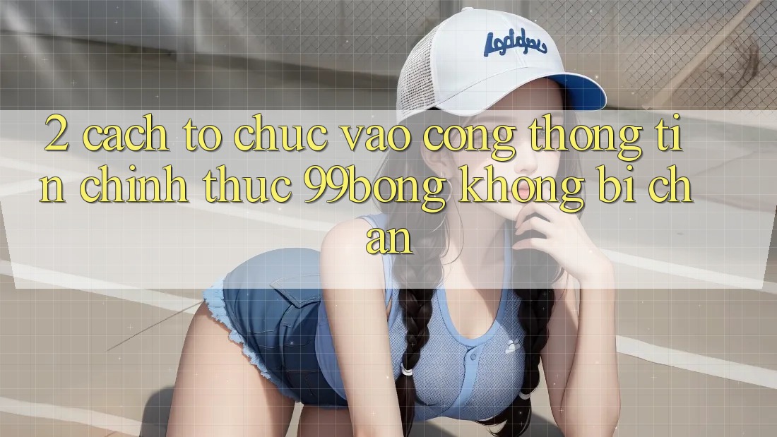 2. Cách tổ chức Vào Cổng thông tin Chính Thức 99bong Không Bị Chặn