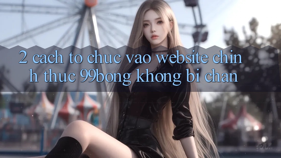 2. Cách tổ chức Vào Website Chính Thức 99bong Không Bị Chặn