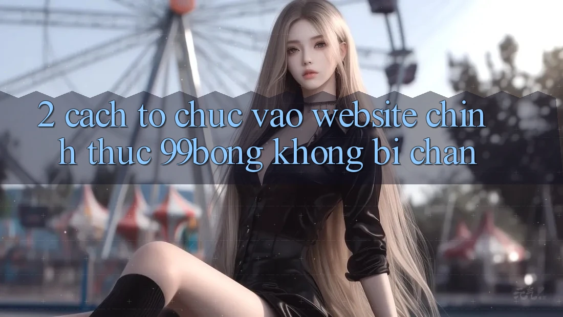 2. Cách tổ chức Vào Website Chính Thức 99bong Không Bị Chặn 2. Cách tổ chức Vào Website Chính Thức 99bong Không Bị Chặn