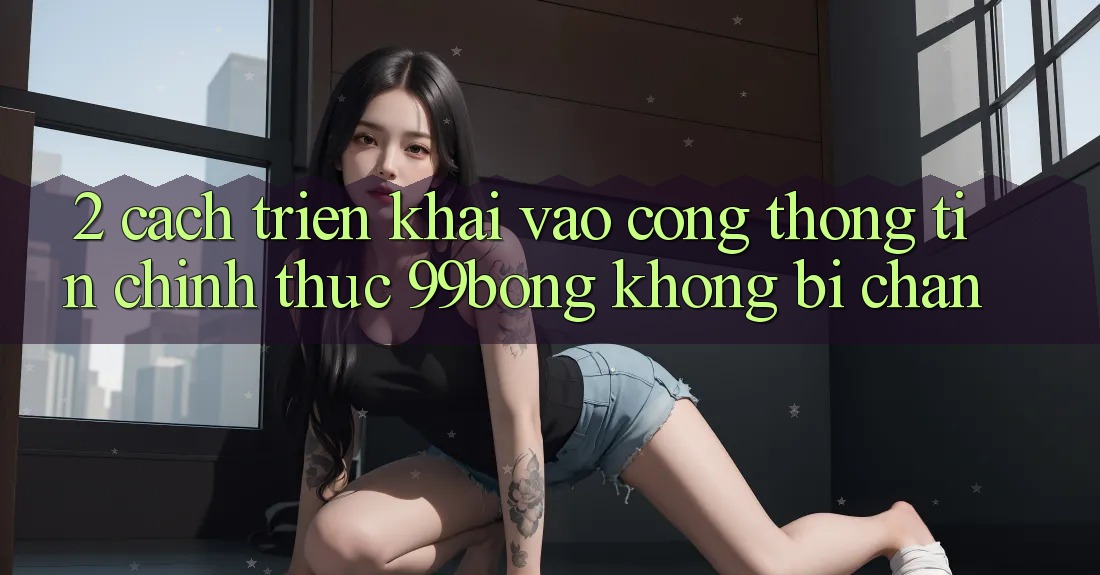 2. Cách triển khai Vào Cổng thông tin Chính Thức 99bong Không Bị Chặn 2. Cách triển khai Vào Cổng thông tin Chính Thức 99bong Không Bị Chặn