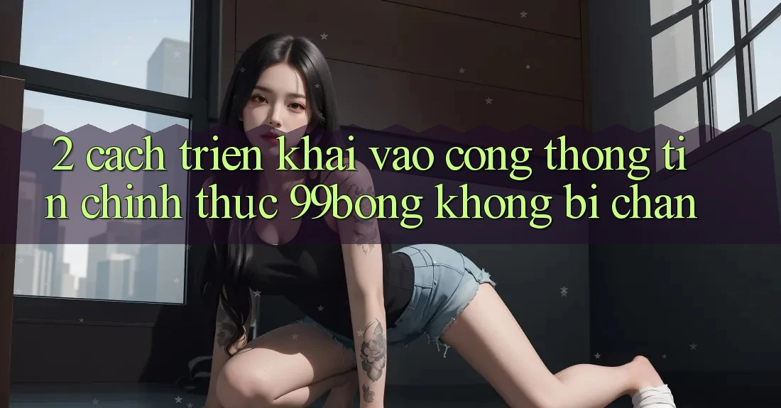 2. Cách triển khai Vào Cổng thông tin Chính Thức 99bong Không Bị Chặn 2. Cách triển khai Vào Cổng thông tin Chính Thức 99bong Không Bị Chặn