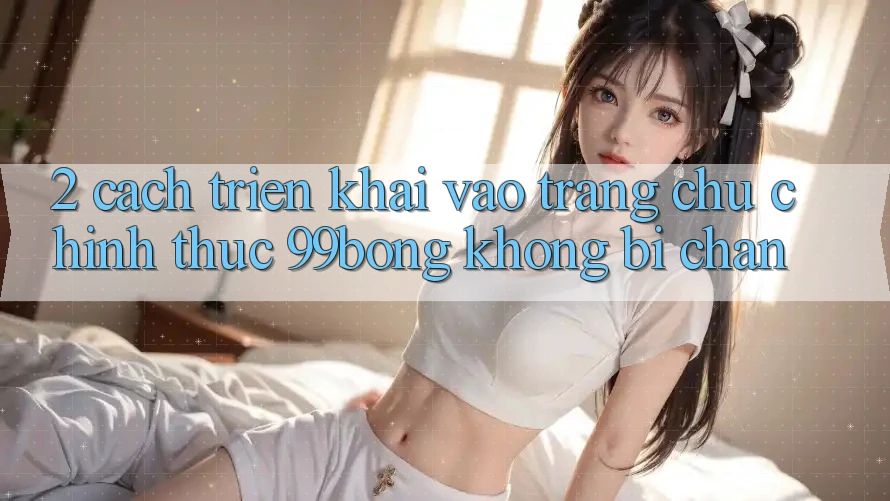 2. Cách triển khai Vào Trang chủ Chính Thức 99bong Không Bị Chặn 2. Cách triển khai Vào Trang chủ Chính Thức 99bong Không Bị Chặn