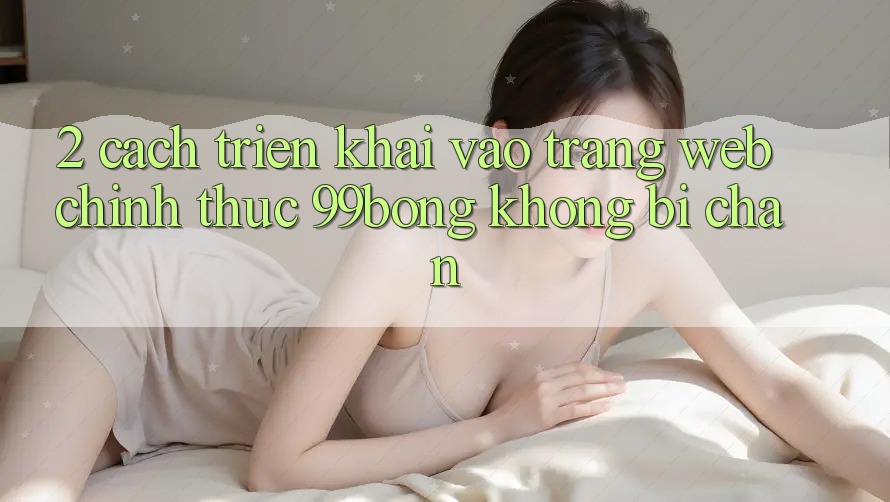2. Cách triển khai Vào Trang web Chính Thức 99bong Không Bị Chặn