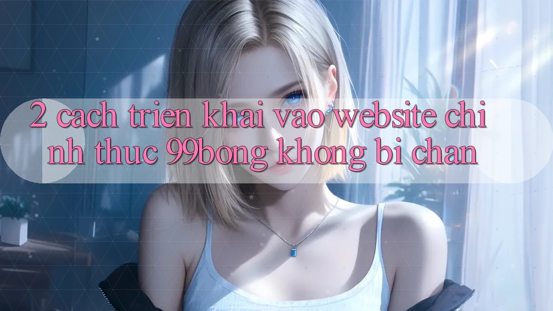 2. Cách triển khai Vào Website Chính Thức 99bong Không Bị Chặn