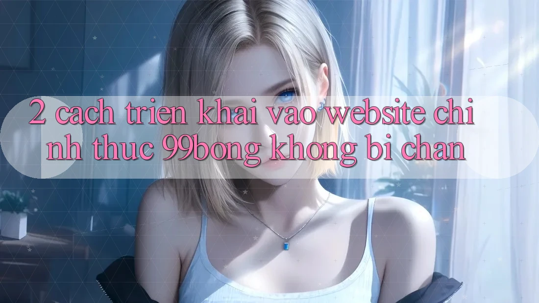 2. Cách triển khai Vào Website Chính Thức 99bong Không Bị Chặn