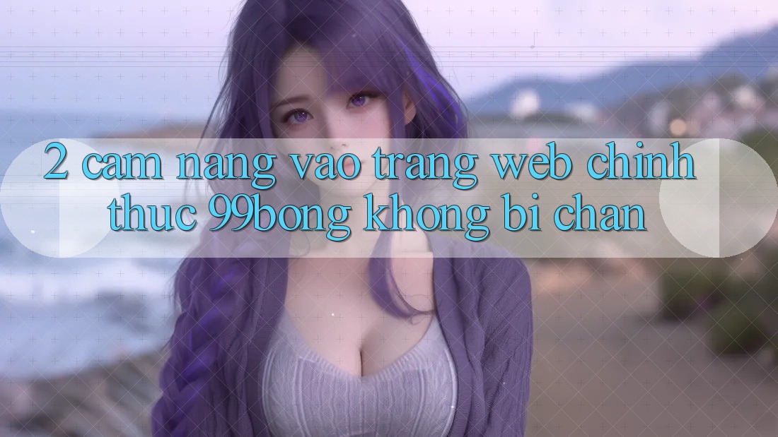 2. Cẩm nang Vào Trang web Chính Thức 99bong Không Bị Chặn