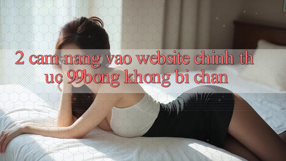 2. Cẩm nang Vào Website Chính Thức 99bong Không Bị Chặn