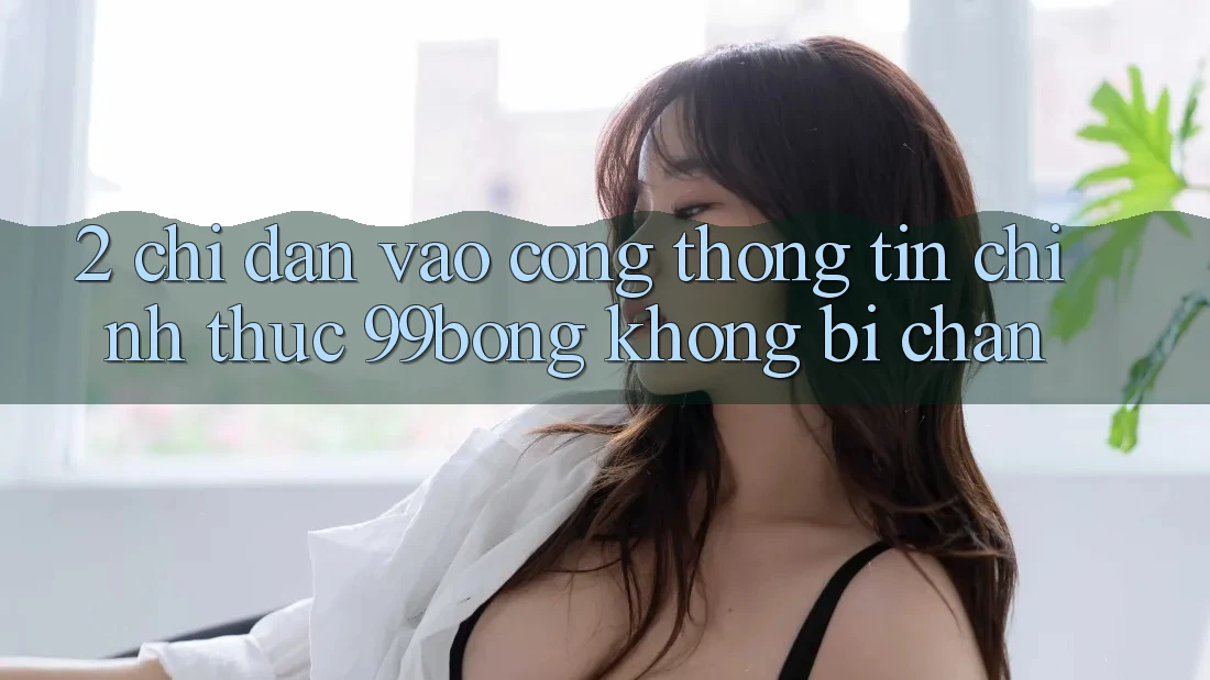 2. Chỉ dẫn Vào Cổng thông tin Chính Thức 99bong Không Bị Chặn 2. Chỉ dẫn Vào Cổng thông tin Chính Thức 99bong Không Bị Chặn