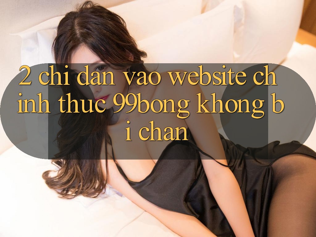 2. Chỉ dẫn Vào Website Chính Thức 99bong Không Bị Chặn