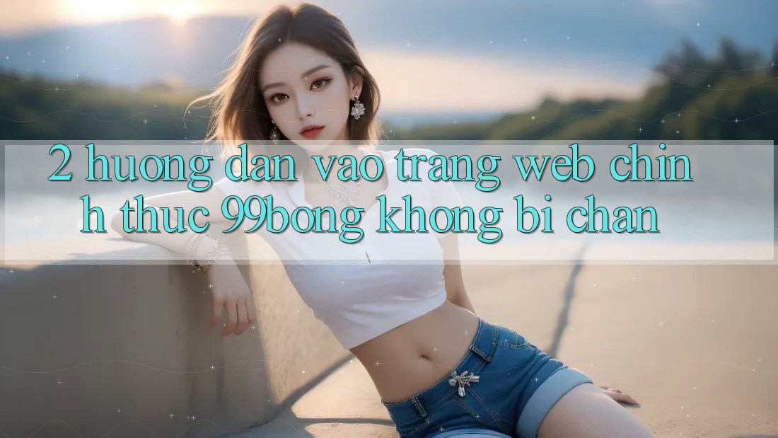 2. Hướng Dẫn Vào Trang web Chính Thức 99bong Không Bị Chặn