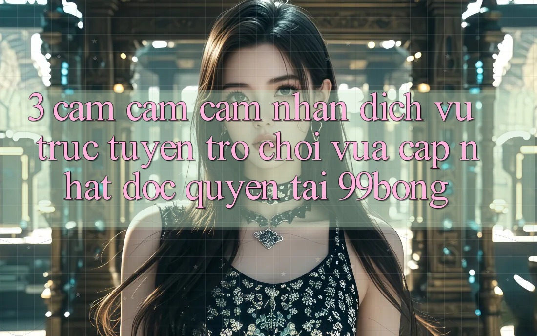 3. Cảm cảm cảm nhận Dịch vụ trực tuyến Trò chơi Vừa cập nhật Độc Quyền Tại 99bong