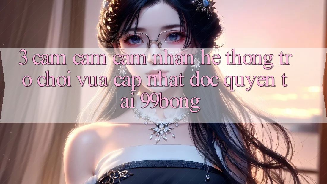 3. Cảm cảm cảm nhận Hệ Thống Trò chơi Vừa cập nhật Độc Quyền Tại 99bong