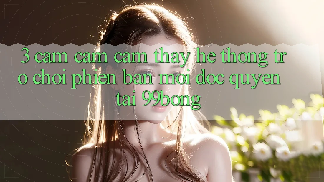 3. Cảm cảm cảm thấy Hệ Thống Trò chơi Phiên bản mới Độc Quyền Tại 99bong