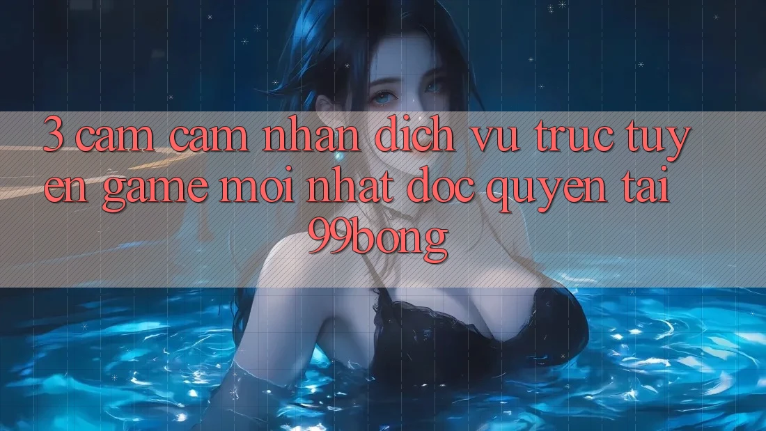 3. Cảm cảm nhận Dịch vụ trực tuyến Game Mới nhất Độc Quyền Tại 99bong