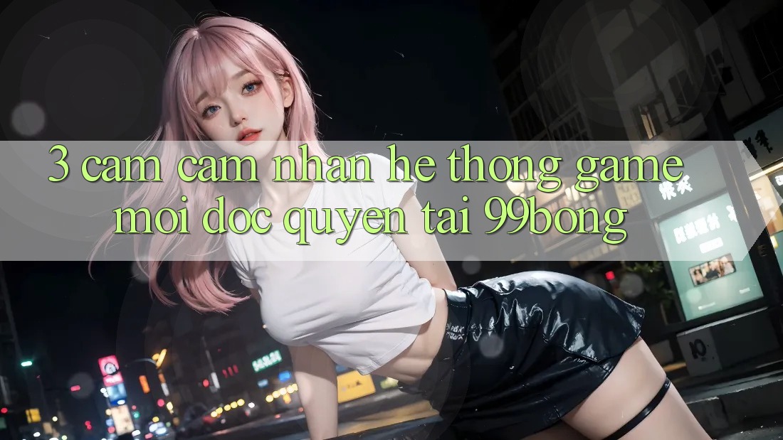 3. Cảm cảm nhận Hệ Thống Game Mới Độc Quyền Tại 99bong