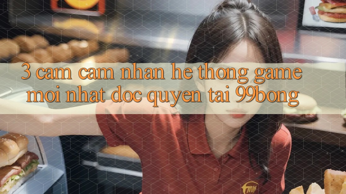 3. Cảm cảm nhận Hệ Thống Game Mới nhất Độc Quyền Tại 99bong 3. Cảm cảm nhận Hệ Thống Game Mới nhất Độc Quyền Tại 99bong