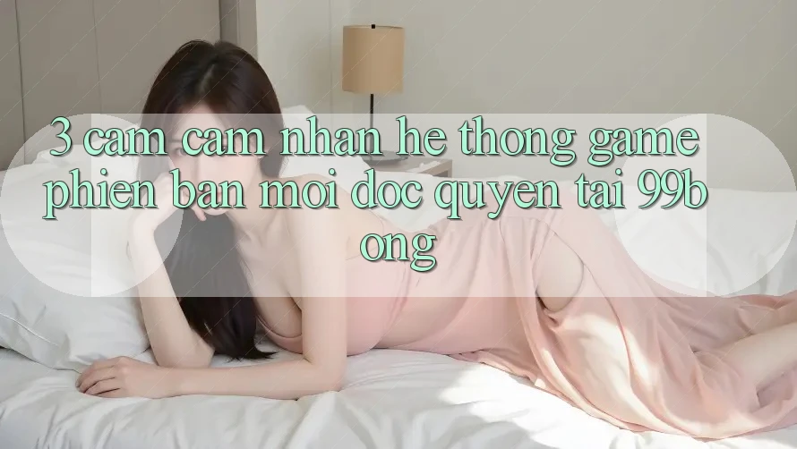 3. Cảm cảm nhận Hệ Thống Game Phiên bản mới Độc Quyền Tại 99bong 3. Cảm cảm nhận Hệ Thống Game Phiên bản mới Độc Quyền Tại 99bong