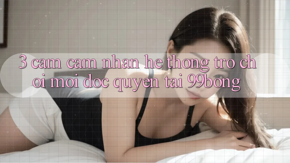 3. Cảm cảm nhận Hệ Thống Trò chơi Mới Độc Quyền Tại 99bong