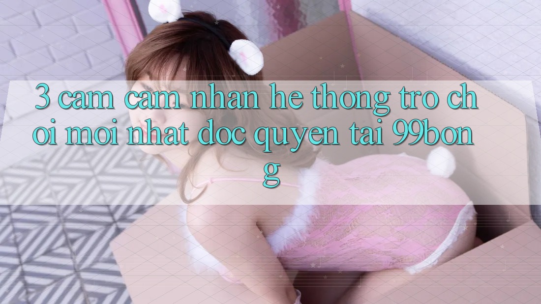 3. Cảm cảm nhận Hệ Thống Trò chơi Mới nhất Độc Quyền Tại 99bong 3. Cảm cảm nhận Hệ Thống Trò chơi Mới nhất Độc Quyền Tại 99bong