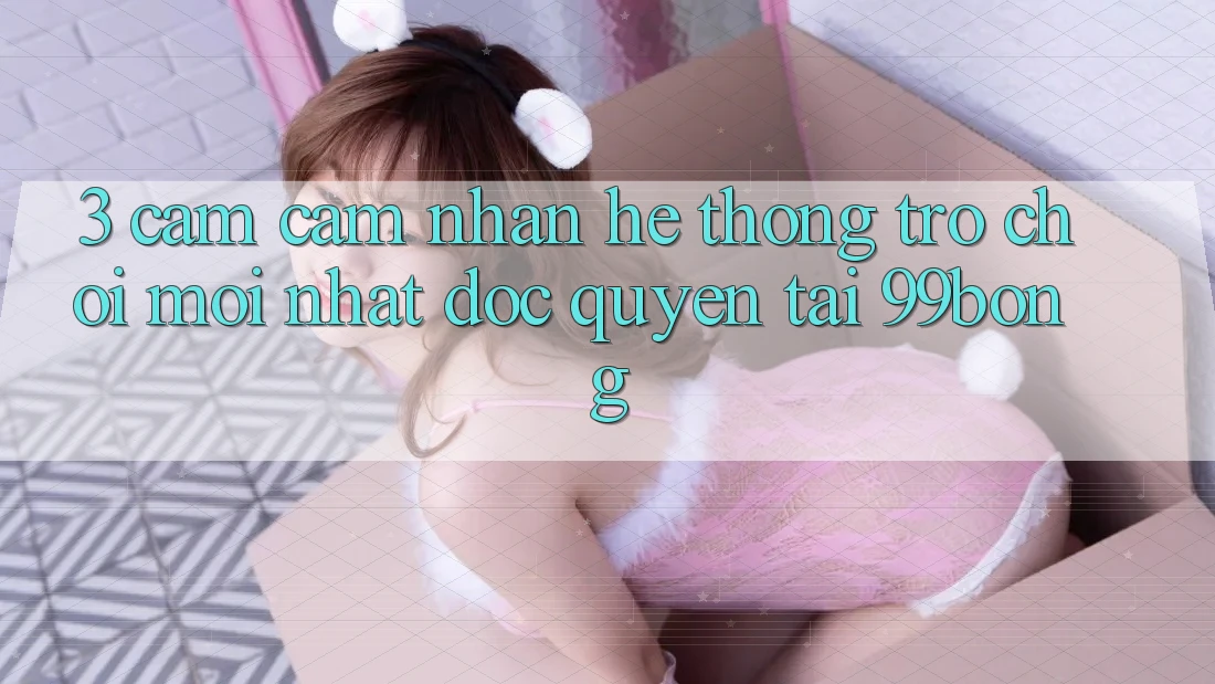 3. Cảm cảm nhận Hệ Thống Trò chơi Mới nhất Độc Quyền Tại 99bong