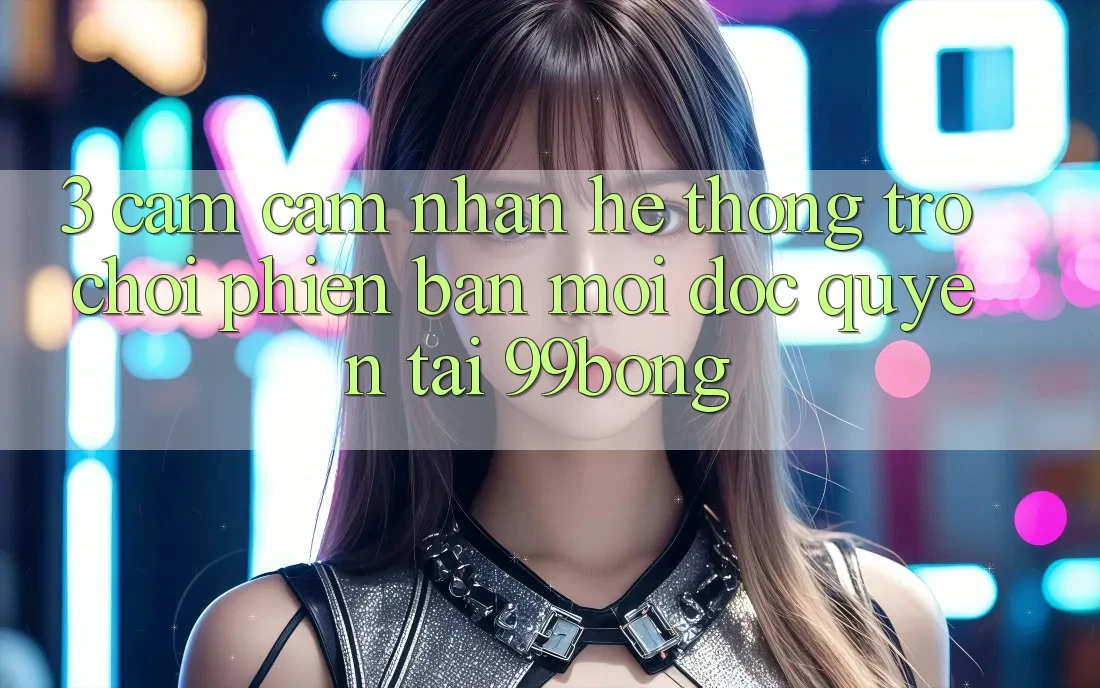3. Cảm cảm nhận Hệ Thống Trò chơi Phiên bản mới Độc Quyền Tại 99bong 3. Cảm cảm nhận Hệ Thống Trò chơi Phiên bản mới Độc Quyền Tại 99bong