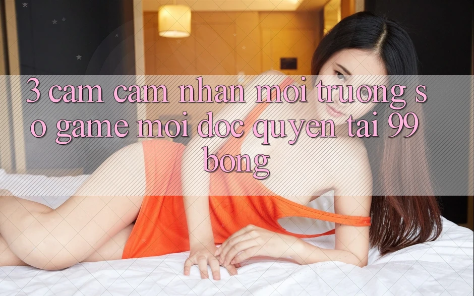 3. Cảm cảm nhận Môi trường số Game Mới Độc Quyền Tại 99bong 3. Cảm cảm nhận Môi trường số Game Mới Độc Quyền Tại 99bong