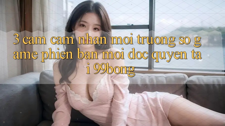 3. Cảm cảm nhận Môi trường số Game Phiên bản mới Độc Quyền Tại 99bong