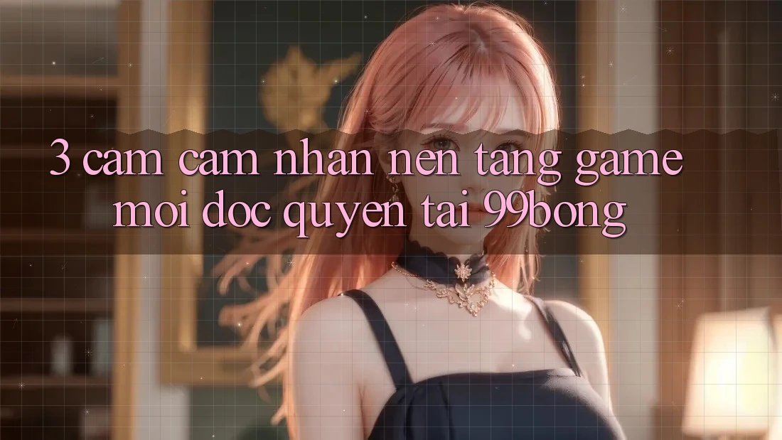 3. Cảm cảm nhận Nền tảng Game Mới Độc Quyền Tại 99bong 3. Cảm cảm nhận Nền tảng Game Mới Độc Quyền Tại 99bong