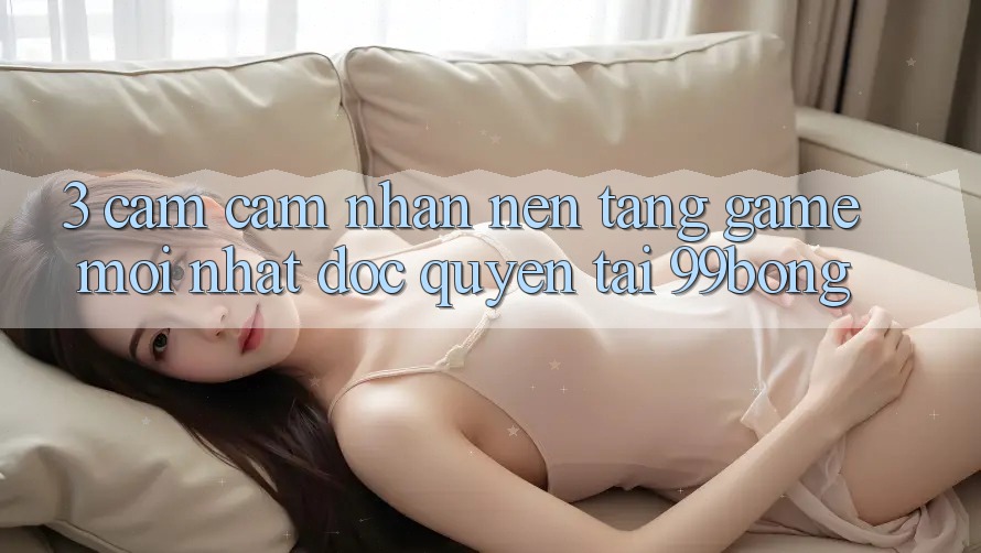3. Cảm cảm nhận Nền tảng Game Mới nhất Độc Quyền Tại 99bong