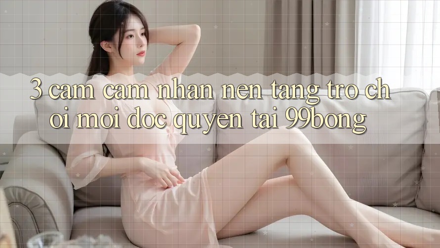 3. Cảm cảm nhận Nền tảng Trò chơi Mới Độc Quyền Tại 99bong 3. Cảm cảm nhận Nền tảng Trò chơi Mới Độc Quyền Tại 99bong