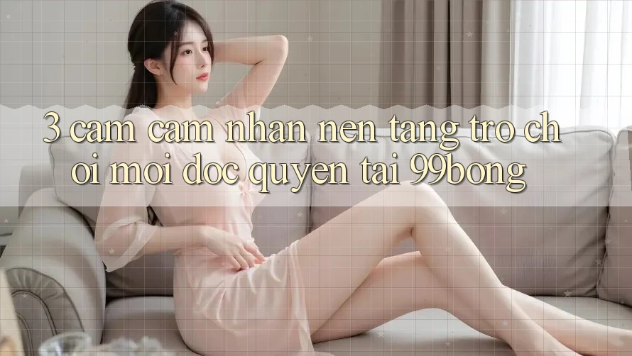 3. Cảm cảm nhận Nền tảng Trò chơi Mới Độc Quyền Tại 99bong 3. Cảm cảm nhận Nền tảng Trò chơi Mới Độc Quyền Tại 99bong