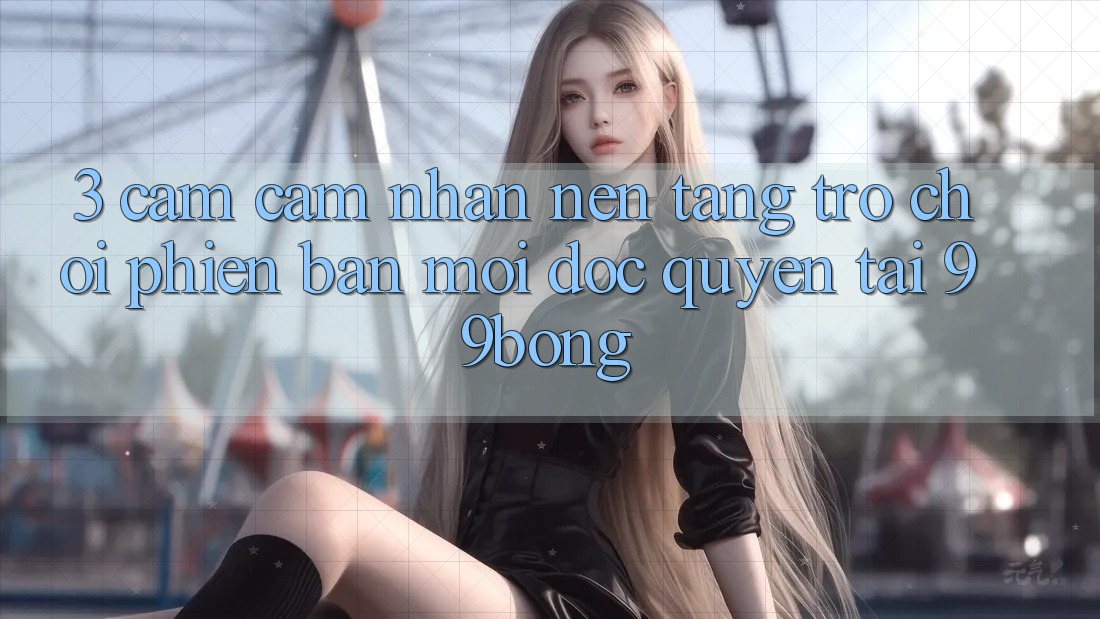 3. Cảm cảm nhận Nền tảng Trò chơi Phiên bản mới Độc Quyền Tại 99bong