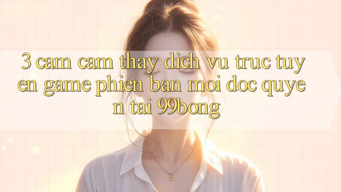 3. Cảm cảm thấy Dịch vụ trực tuyến Game Phiên bản mới Độc Quyền Tại 99bong